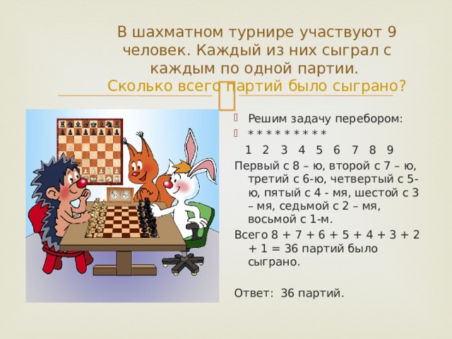 В шахматном турнире участвуют 9 человек. Каждый из них сыграл с каждым по одной партии.  Сколько всего партий было сыграно? Решим задачу перебором: * * * * * * * * *  1 2 3 4 5 6 7 8 9 Первый с 8 – ю, второй с 7 – ю, третий с 6-ю, четвертый с 5-ю, пятый с 4 - мя, шестой с 3 – мя, седьмой с 2 – мя, восьмой с 1-м. Всего 8 + 7 + 6 + 5 + 4 + 3 + 2 + 1 = 36 партий было сыграно. Ответ: 36 партий. 