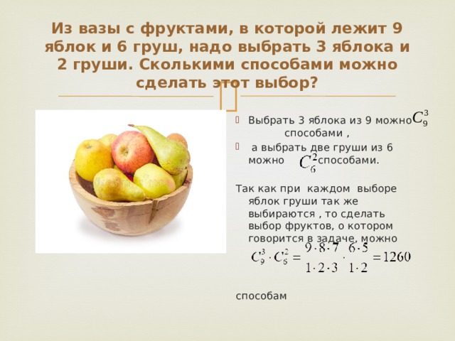 Из вазы с фруктами, в которой лежит 9 яблок и 6 груш, надо выбрать 3 яблока и 2 груши. Сколькими способами можно сделать этот выбор? Выбрать 3 яблока из 9 можно способами ,  а выбрать две груши из 6 можно способами. Так как при каждом выборе яблок груши так же выбираются , то сделать выбор фруктов, о котором говорится в задаче, можно способам 