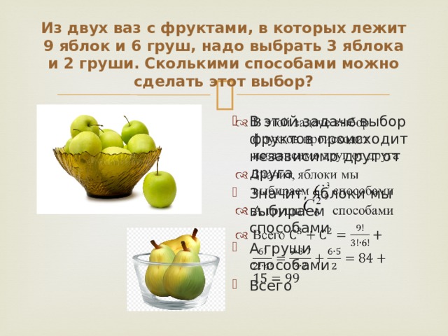 Из двух ваз с фруктами, в которых лежит 9 яблок и 6 груш, надо выбрать 3 яблока и 2 груши. Сколькими способами можно сделать этот выбор? В этой задаче выбор фруктов происходит независимо друг от друга Значит, яблоки мы выбираем способами А груши способами Всего   