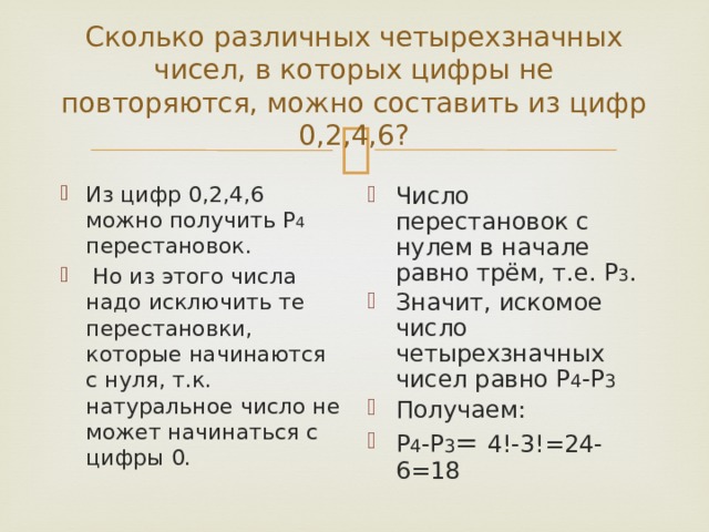 Сколько различных четырехзначных чисел, в которых цифры не повторяются, можно составить из цифр 0,2,4,6? Из цифр 0,2,4,6 можно получить Р 4 перестановок.  Но из этого числа надо исключить те перестановки, которые начинаются с нуля, т.к. натуральное число не может начинаться с цифры 0. Число перестановок с нулем в начале равно трём, т.е. Р 3 . Значит, искомое число четырехзначных чисел равно Р 4 -Р 3 Получаем: Р 4 -Р 3 = 4!-3!=24-6=18 