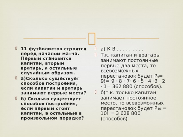 11 футболистов строятся перед началом матча. Первым становится капитан, вторым вратарь, а остальные случайным образом. а)Сколько существует способов построения, если капитан и вратарь занимают первые места? б) Сколько существует способов построения, если первым стоит капитан, а остальные в произвольном порядке? а) К В . . . . . . . . . Т.к. капитан и вратарь занимают постоянные первые два места, то всевозможных перестановок будет Р 9 = 9!= 9 · 8 · 7· 6 · 5 · 4 ·3 · 2 · 1= 362 880 (способов). б)т.к. только капитан занимает постоянное место, то всевозможных перестановок будет Р 10 = 10! = 3 628 800 (способов) 