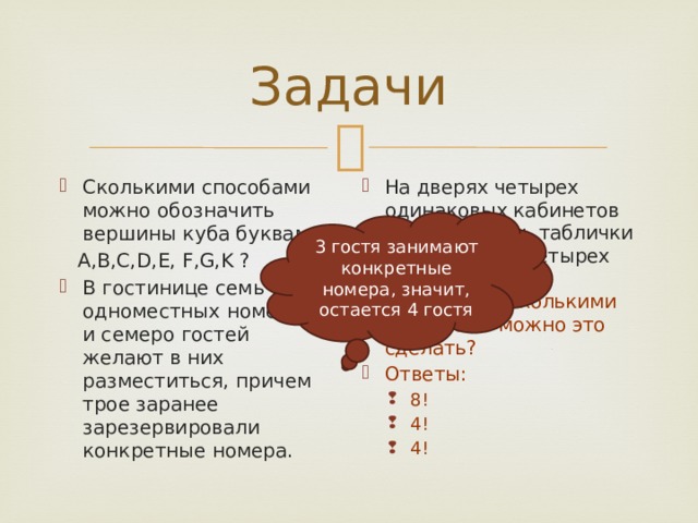 Задачи Сколькими способами можно обозначить вершины куба буквами На дверях четырех одинаковых кабинетов надо повесить таблички с фамилиями четырех заместителей директора. Сколькими способами можно это сделать? Ответы:  A,B,C,D,E, F,G,K ? 8! 4! 4! 8! 4! 4! В гостинице семь одноместных номеров, и семеро гостей желают в них разместиться, причем трое заранее зарезервировали конкретные номера. 3 гостя занимают конкретные номера, значит, остается 4 гостя 