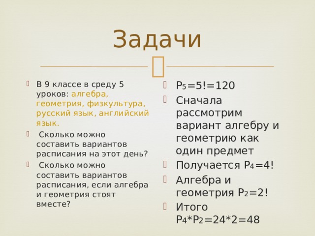 Задачи В 9 классе в среду 5 уроков: алгебра, геометрия, физкультура, русский язык, английский язык.  Сколько можно составить вариантов расписания на этот день?  Сколько можно составить вариантов расписания, если алгебра и геометрия стоят вместе? Р 5 =5!=120 Сначала рассмотрим вариант алгебру и геометрию как один предмет Получается Р 4 =4! Алгебра и геометрия Р 2 =2! Итого Р 4 *Р 2 =24*2=48 