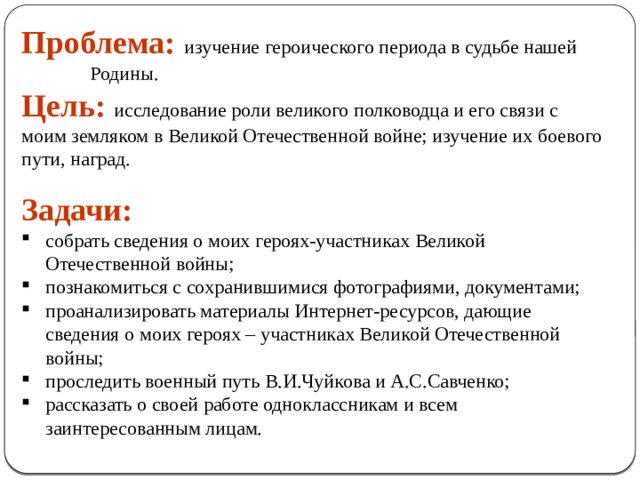 Проблема:  изучение героического периода в судьбе нашей Родины. Цель: исследование роли великого полководца и его связи с моим земляком в Великой Отечественной войне; изучение их боевого пути, наград.   Задачи: собрать сведения о моих героях-участниках Великой Отечественной войны; познакомиться с сохранившимися фотографиями, документами;  проанализировать материалы Интернет-ресурсов, дающие сведения о моих героях – участниках Великой Отечественной войны; проследить военный путь В.И.Чуйкова и А.С.Савченко; рассказать о своей работе одноклассникам и всем заинтересованным лицам. 