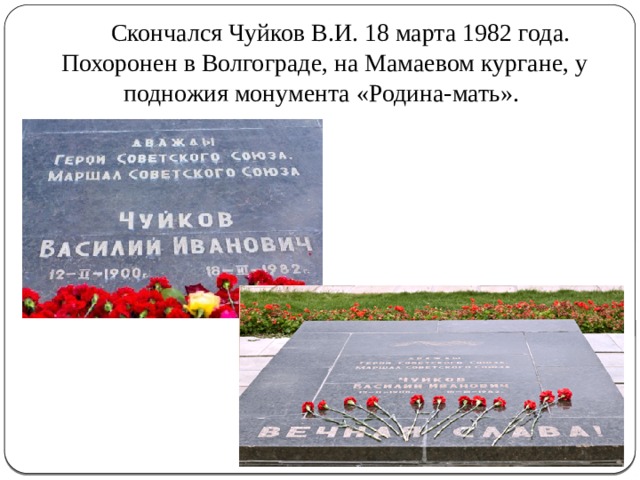  Скончался Чуйков В.И. 18 марта 1982 года. Похоронен в Волгограде, на Мамаевом кургане, у подножия монумента «Родина-мать». 