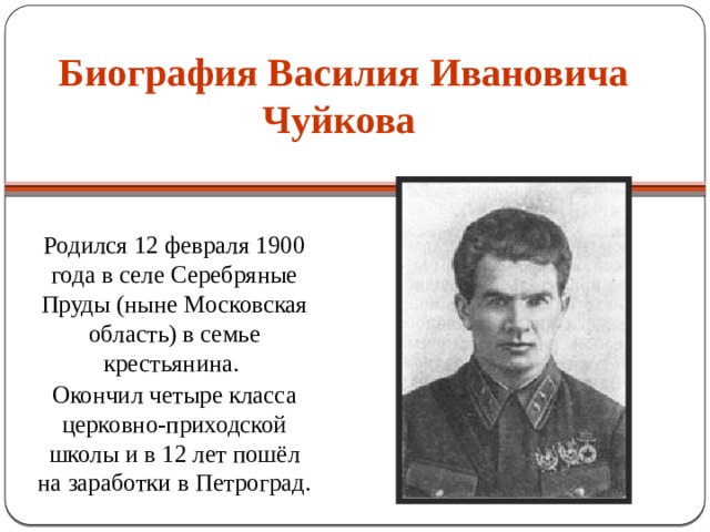 Биография Василия Ивановича Чуйкова Родился 12 февраля 1900 года в селе Серебряные Пруды (ныне Московская область) в семье крестьянина. Окончил четыре класса церковно-приходской школы и в 12 лет пошёл на заработки в Петроград. 