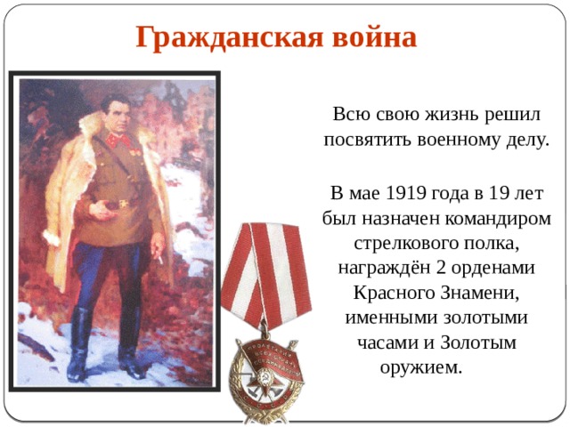 Гражданская война    Всю свою жизнь решил посвятить военному делу.    В мае 1919 года в 19 лет был назначен командиром стрелкового полка, награждён 2 орденами Красного Знамени, именными золотыми часами и Золотым оружием.  