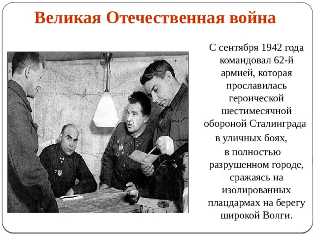 Великая Отечественная война    С сентября 1942 года командовал 62-й армией, которая прославилась героической шестимесячной обороной Сталинграда в уличных боях, в полностью разрушенном городе, сражаясь на изолированных плацдармах на берегу широкой Волги. 