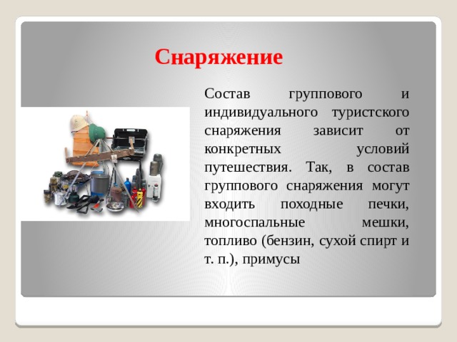 Снаряжение  Состав группового и индивидуального туристского снаряжения зависит от конкретных условий путешествия. Так, в состав группового снаряжения могут входить походные печки, многоспальные мешки, топливо (бензин, сухой спирт и т. п.), примусы 