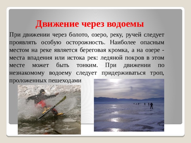 Движение через водоемы  При движении через болото, озеро, реку, ручей следует проявлять особую осторожность. Наиболее опасным местом на реке является береговая кромка, а на озере - места впадения или истока рек: ледяной покров в этом месте может быть тонким. При движении по незнакомому водоему следует придерживаться троп, проложенных пешеходами 