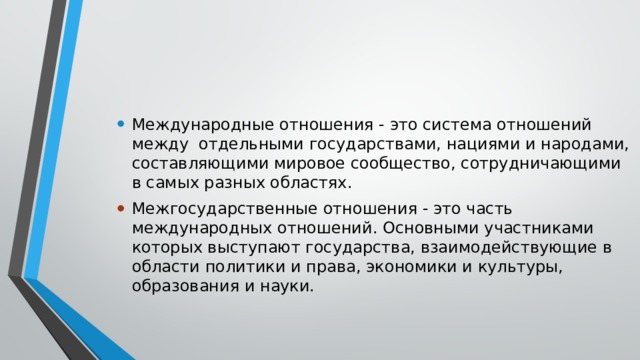 Международные отношения - это система отношений между  отдельными государствами, нациями и народами, составляющими мировое сообщество, сотрудничающими в самых разных областях. Межгосударственные отношения - это часть международных отношений. Основными участниками которых выступают государства, взаимодействующие в области политики и права, экономики и культуры, образования и науки. 