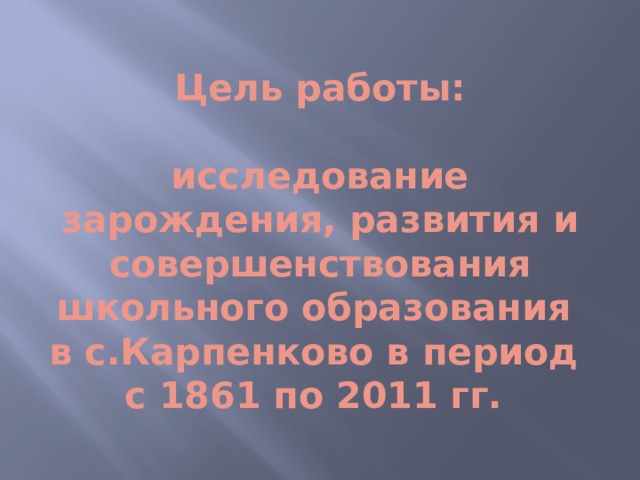 Цель работы:   исследование зарождения, развития и совершенствования школьного образования  в с.Карпенково в период  с 1861 по 2011 гг. 