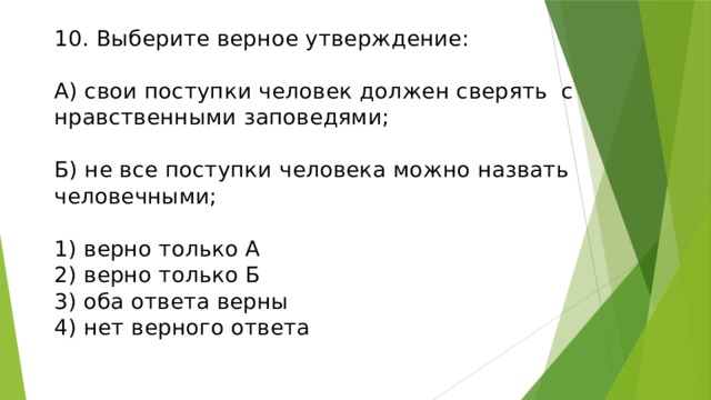 10. Выберите верное утверждение:   А) свои поступки человек должен сверять с нравственными заповедями;   Б) не все поступки человека можно назвать человечными;   1) верно только А  2) верно только Б  3) оба ответа верны  4) нет верного ответа   