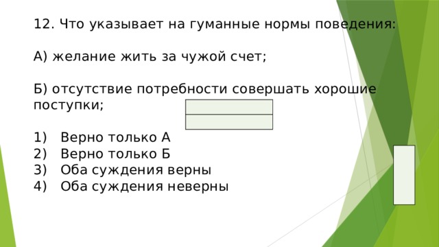 12. Что указывает на гуманные нормы поведения:   А) желание жить за чужой счет;   Б) отсутствие потребности совершать хорошие поступки;   1)  Верно только А  2)  Верно только Б  3)  Оба суждения верны  4)  Оба суждения неверны   