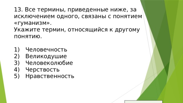 13. Все термины, приведенные ниже, за исключением одного, связаны с понятием «гуманизм».  Укажите термин, относящийся к другому понятию.   1)  Человечность  2)  Великодушие  3)  Человеколюбие  4)  Черствость  5)  Нравственность     