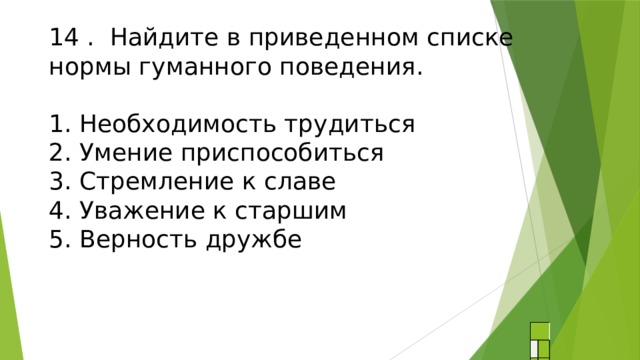 14 . Найдите в приведенном списке  нормы гуманного поведения.   1. Необходимость трудиться  2. Умение приспособиться  3. Стремление к славе  4. Уважение к старшим  5. Верность дружбе   