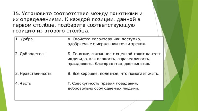 15. Установите соответствие между понятиями и их определениями. К каждой позиции, данной в первом столбце, подберите соответствующую позицию из второго столбца.    Добро А. Свойства характера или поступка, одобряемые с моральной точки зрения.   2. Добродетель Б. Понятие, связанное с оценкой таких качеств индивида, как верность, справедливость, правдивость, благородство, достоинство.   В. Все хорошее, полезное, что помогает жить. Г. Совокупность правил поведения, добровольно соблюдаемых людьми. 3. Нравственность   4. Честь 
