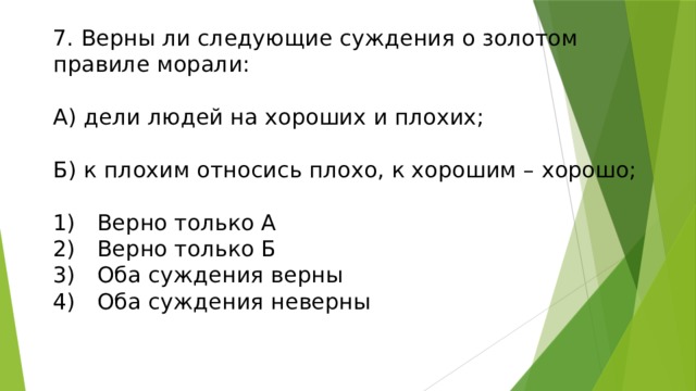 7. Верны ли следующие суждения о золотом правиле морали:   А) дели людей на хороших и плохих;   Б) к плохим относись плохо, к хорошим – хорошо;   1)  Верно только А  2)  Верно только Б  3)  Оба суждения верны  4)  Оба суждения неверны 