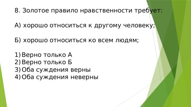 8. Золотое правило нравственности требует:   А) хорошо относиться к другому человеку;   Б) хорошо относиться ко всем людям;   1)  Верно только А  2)  Верно только Б  3)  Оба суждения верны  4)  Оба суждения неверны   