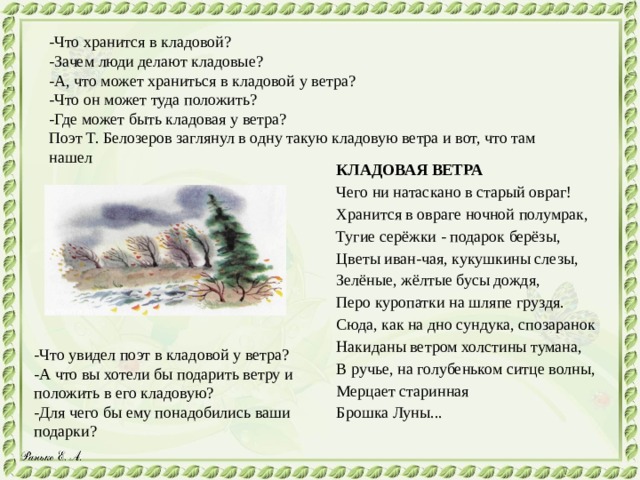 -Что хранится в кладовой? -Зачем люди делают кладовые? -А, что может храниться в кладовой у ветра? -Что он может туда положить? -Где может быть кладовая у ветра? Поэт Т. Белозеров заглянул в одну такую кладовую ветра и вот, что там нашел КЛАДОВАЯ ВЕТРА Чего ни натаскано в старый овраг! Хранится в овраге ночной полумрак, Тугие серёжки - подарок берёзы, Цветы иван-чая, кукушкины слезы, Зелёные, жёлтые бусы дождя, Перо куропатки на шляпе груздя. Сюда, как на дно сундука, спозаранок Накиданы ветром холстины тумана, В ручье, на голубеньком ситце волны, Мерцает старинная Брошка Луны... -Что увидел поэт в кладовой у ветра? -А что вы хотели бы подарить ветру и положить в его кладовую? -Для чего бы ему понадобились ваши подарки? 