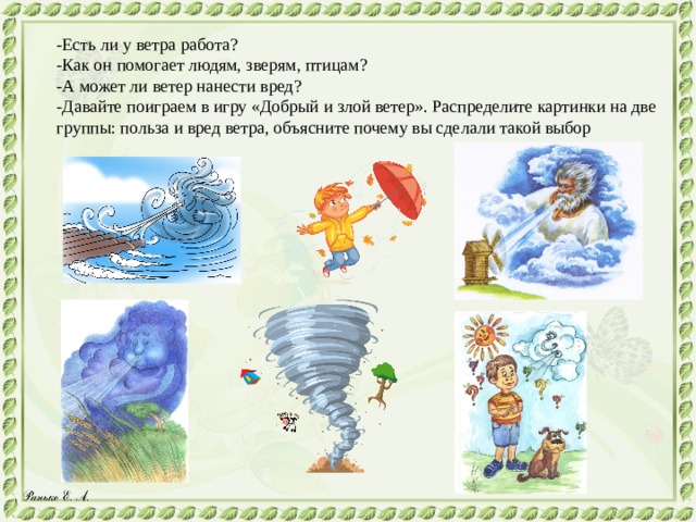 -Есть ли у ветра работа? -Как он помогает людям, зверям, птицам? -А может ли ветер нанести вред? -Давайте поиграем в игру «Добрый и злой ветер». Распределите картинки на две группы: польза и вред ветра, объясните почему вы сделали такой выбор 