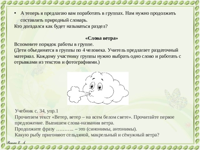 А теперь я предлагаю вам поработать в группах. Нам нужно продолжить составлять природный словарь. Кто догадался как будет называться раздел? «Слова ветра» Вспомните порядок работы в группе. (Дети объединятся в группы по 4 человека. Учитель предлагает раздаточный материал. Каждому участнику группы нужно выбрать одно слово и работать с отрывками из текстов и фотографиями.) Учебник с. 34, упр.1 Прочитаем текст «Ветер, ветер – на всем белом свете». Прочитайте первое предложение. Выпишем слова-названия ветра. Продолжите фразу ……….. – это (синонимы, антонимы). Какую рыбу пригоняют сельдяной, макрельный и сёмужный ветра? 