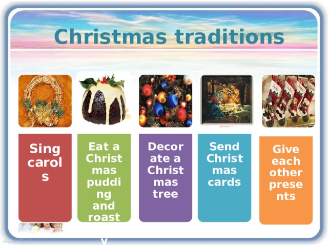 Christmas traditions Decorate a Christmas tree Eat a Christmas pudding and roast turkey Send Christmas cards Sing carols Give each other presents 