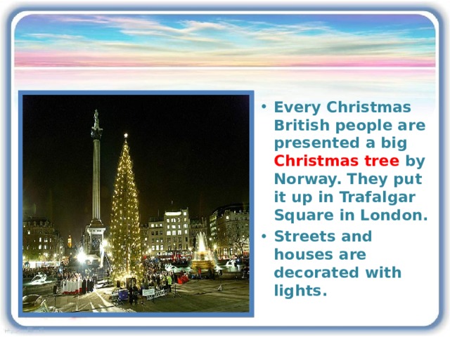 Every Christmas British people are presented a big Christmas tree by Norway. They put it up in Trafalgar Square in London. Streets and houses are decorated with lights. 