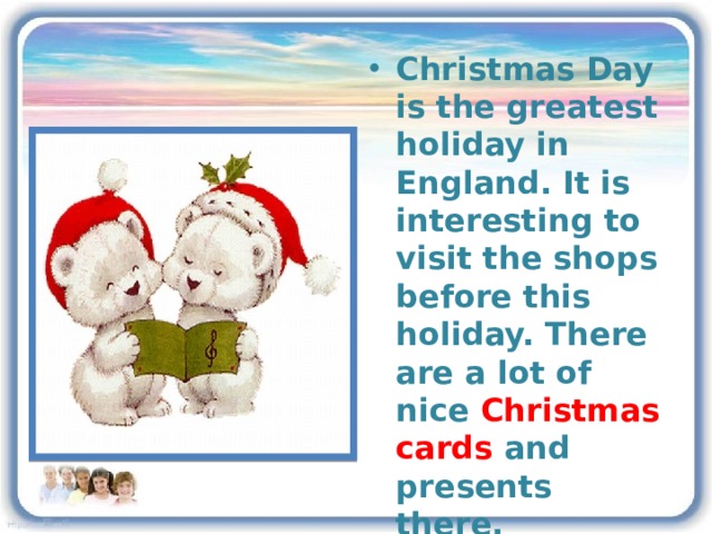 Christmas Day is the greatest holiday in England. It is interesting to visit the shops before this holiday. There are a lot of nice Christmas cards and presents there. One of Christmas traditions is singing carols 