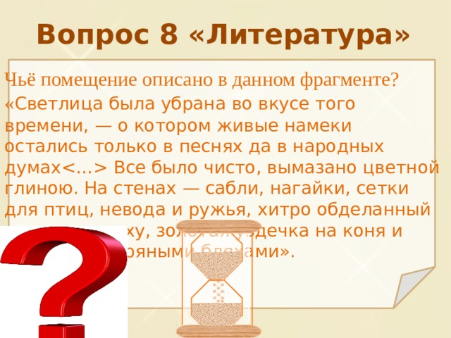 Вопрос 8 «Литература» Чьё помещение описано в данном фрагменте? « Светлица была убрана во вкусе того времени, — о котором живые намеки остались только в песнях да в народных думах Все было чисто, вымазано цветной глиною. На стенах — сабли, нагайки, сетки для птиц, невода и ружья, хитро обделанный рог для пороху, золотая уздечка на коня и путы с серебряными бляхами». 