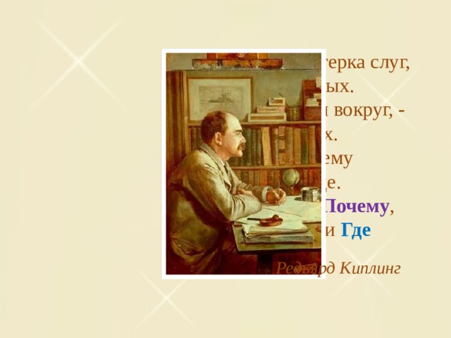 Есть у меня шестерка слуг,   Проворных, удалых.   И все, что вижу я вокруг, -   Все знаю я от них.   Они по знаку моему   Являются в нужде.   Зовут их: Как и Почему ,   Кто , Что , Когда и Где Редьярд Киплинг 