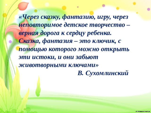 «Через сказку, фантазию, игру, через неповторимое детское творчество – верная дорога к сердцу ребенка. Сказка, фантазия – это ключик, с помощью которого можно открыть эти истоки, и они забьют животворными ключами»  В. Сухомлинский 