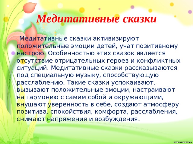 Медитативные сказки  Медитативные сказки активизируют положительные эмоции детей, учат позитивному настрою. Особенностью этих сказок является отсутствие отрицательных героев и конфликтных ситуаций. Медитативные сказки рассказываются под специальную музыку, способствующую расслаблению. Такие сказки успокаивают, вызывают положительные эмоции, настраивают на гармонию с самим собой и окружающими, внушают уверенность в себе, создают атмосферу позитива, спокойствия, комфорта, расслабления, снимают напряжения и возбуждения . 