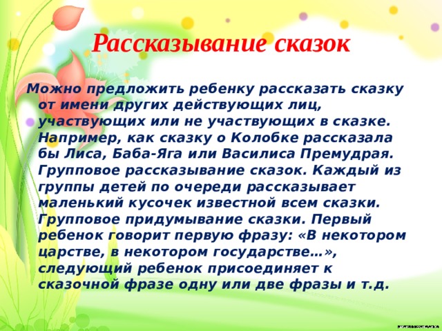 Рассказывание сказок Можно предложить ребенку рассказать сказку от имени других действующих лиц, участвующих или не участвующих в сказке. Например, как сказку о Колобке рассказала бы Лиса, Баба-Яга или Василиса Премудрая. Групповое рассказывание сказок. Каждый из группы детей по очереди рассказывает маленький кусочек известной всем сказки. Групповое придумывание сказки. Первый ребенок говорит первую фразу: «В некотором царстве, в некотором государстве…», следующий ребенок присоединяет к сказочной фразе одну или две фразы и т.д. 