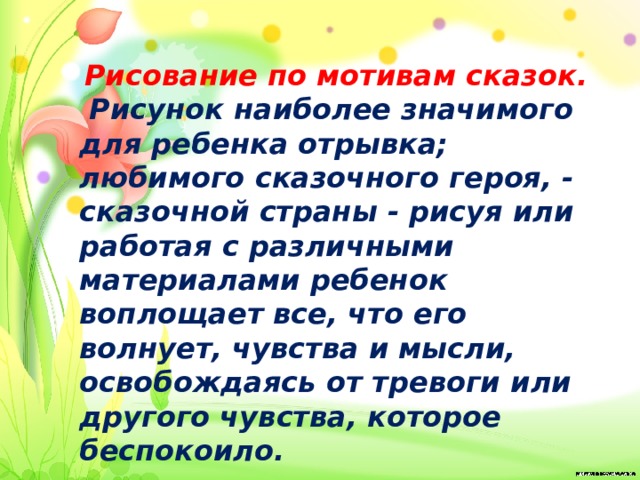  Рисование по мотивам сказок.  Рисунок наиболее значимого для ребенка отрывка; любимого сказочного героя, - сказочной страны - рисуя или работая с различными материалами ребенок воплощает все, что его волнует, чувства и мысли, освобождаясь от тревоги или другого чувства, которое беспокоило. 