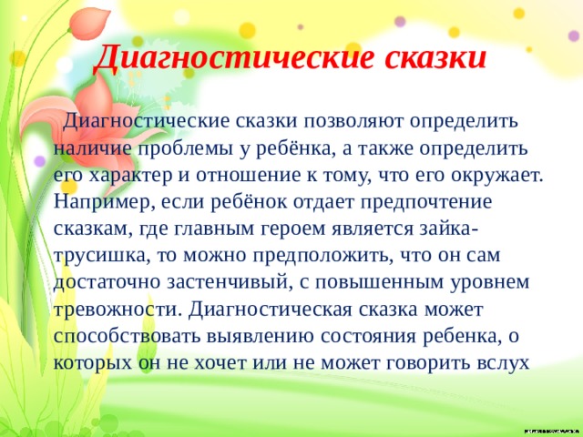 Диагностические сказки  Диагностические сказки позволяют определить наличие проблемы у ребёнка, а также определить его характер и отношение к тому, что его окружает. Например, если ребёнок отдает предпочтение сказкам, где главным героем является зайка- трусишка, то можно предположить, что он сам достаточно застенчивый, с повышенным уровнем тревожности. Диагностическая сказка может способствовать выявлению состояния ребенка, о которых он не хочет или не может говорить вслух 