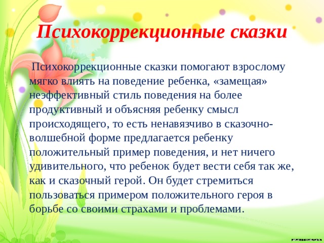 Психокоррекционные сказки  Психокоррекционные сказки помогают взрослому мягко влиять на поведение ребенка, «замещая» неэффективный стиль поведения на более продуктивный и объясняя ребенку смысл происходящего, то есть ненавязчиво в сказочно-волшебной форме предлагается ребенку положительный пример поведения, и нет ничего удивительного, что ребенок будет вести себя так же, как и сказочный герой. Он будет стремиться пользоваться примером положительного героя в борьбе со своими страхами и проблемами.  