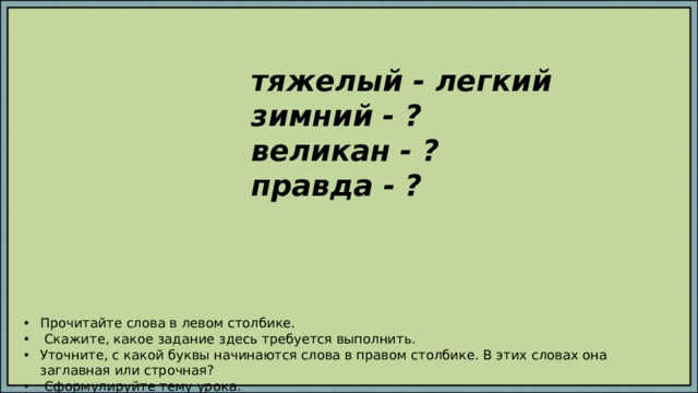 тяжелый - легкий зимний - ? великан - ? правда - ?  Прочитайте слова в левом столбике.  Скажите, какое задание здесь требуется выполнить. Уточните, с какой буквы начинаются слова в правом столбике. В этих словах она заглавная или строчная?  Сформулируйте тему урока. 