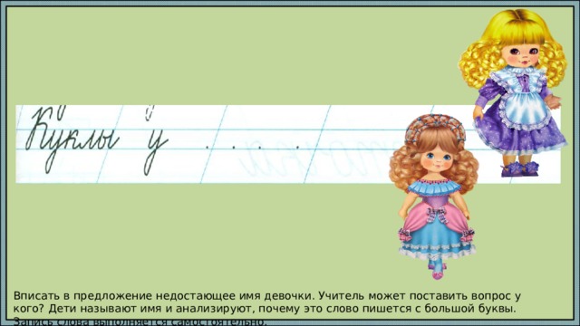 Вписать в предложение недостающее имя девочки. Учитель может поставить вопрос у кого? Дети называют имя и анализируют, почему это слово пишется с большой буквы. Запись слова выполняется самостоятельно. 