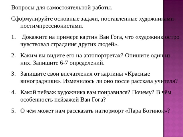 Вопросы для самостоятельной работы. Сформулируйте основные задачи, поставленные художниками-постимпрессионистами.  Докажите на примере картин Ван Гога, что «художник остро чувствовал страдания других людей». Каким вы видите его на автопортретах? Опишите один из них. Запишите 6-7 определений. Запишите свои впечатления от картины «Красные виноградники». Изменилось ли оно после рассказа учителя? Какой пейзаж художника вам понравился? Почему? В чём особенность пейзажей Ван Гога? О чём может нам рассказать натюрморт «Пара Ботинок»?  