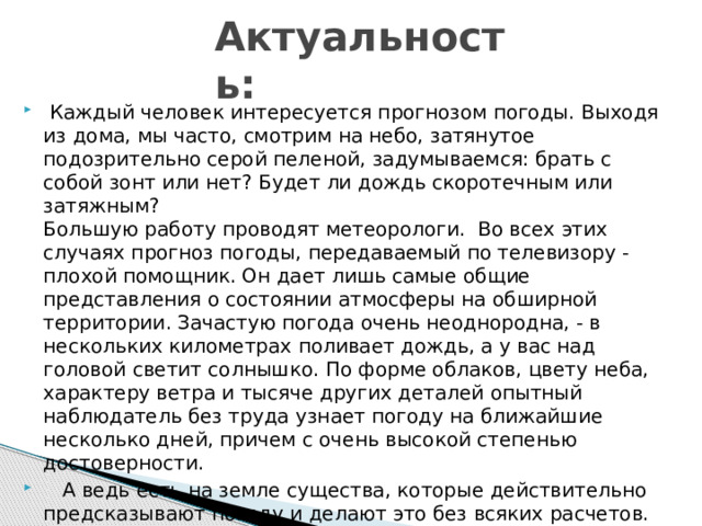 Актуальность:  Каждый человек интересуется прогнозом погоды. Выходя из дома, мы часто, смотрим на небо, затянутое подозрительно серой пеленой, задумываемся: брать с собой зонт или нет? Будет ли дождь скоротечным или затяжным?  Большую работу проводят метеорологи. Во всех этих случаях прогноз погоды, передаваемый по телевизору - плохой помощник. Он дает лишь самые общие представления о состоянии атмосферы на обширной территории. Зачастую погода очень неоднородна, - в нескольких километрах поливает дождь, а у вас над головой светит солнышко. По форме облаков, цвету неба, характеру ветра и тысяче других деталей опытный наблюдатель без труда узнает погоду на ближайшие несколько дней, причем с очень высокой степенью достоверности.  А ведь есть на земле существа, которые действительно предсказывают погоду и делают это без всяких расчетов. 