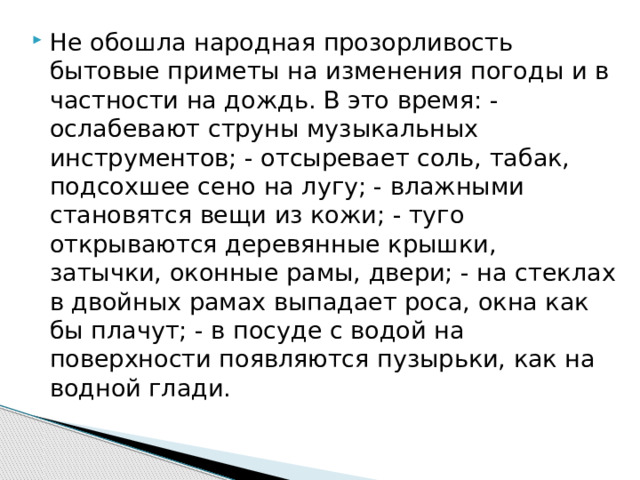 Не обошла народная прозорливость бытовые приметы на изменения погоды и в частности на дождь. В это время: - ослабевают струны музыкальных инструментов; - отсыревает соль, табак, подсохшее сено на лугу; - влажными становятся вещи из кожи; - туго открываются деревянные крышки, затычки, оконные рамы, двери; - на стеклах в двойных рамах выпадает роса, окна как бы плачут; - в посуде с водой на поверхности появляются пузырьки, как на водной глади. 