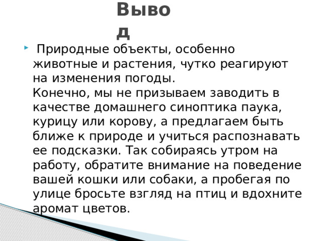 Вывод  Природные объекты, особенно животные и растения, чутко реагируют на изменения погоды.  Конечно, мы не призываем заводить в качестве домашнего синоптика паука, курицу или корову, а предлагаем быть ближе к природе и учиться распознавать ее подсказки. Так собираясь утром на работу, обратите внимание на поведение вашей кошки или собаки, а пробегая по улице бросьте взгляд на птиц и вдохните аромат цветов. 