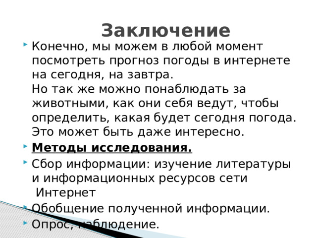  Заключение Конечно, мы можем в любой момент посмотреть прогноз погоды в интернете на сегодня, на завтра.  Но так же можно понаблюдать за животными, как они себя ведут, чтобы определить, какая будет сегодня погода. Это может быть даже интересно. Методы исследования.   Сбор информации: изучение литературы и информационных ресурсов сети  Интернет Обобщение полученной информации. Опрос, наблюдение.  