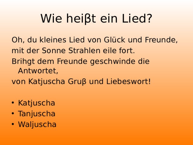 Wie heiβt ein Lied? Oh, du kleines Lied von Glück und Freunde, mit der Sonne Strahlen eile fort. Brihgt dem Freunde geschwinde die Antwortet, von Katjuscha Gruβ und Liebeswort!