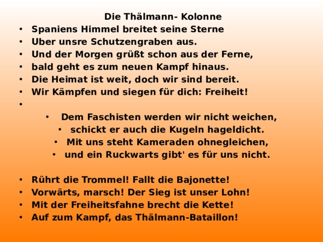 Die Thälmann- Kolonne Spaniens Himmel breitet seine Sterne Uber unsre Schutzengraben aus. Und der Morgen grüßt schon aus der Ferne, bald geht es zum neuen Kampf hinaus. Die Heimat ist weit, doch wir sind bereit. Wir Kämpfen und siegen für dich: Freiheit!    Dem Faschisten werden wir nicht weichen, schickt er auch die Kugeln hageldicht. Mit uns steht Kameraden ohnegleichen, und ein Ruckwarts gibt' es für uns nicht.  Rührt die Trommel! Fallt die Bajonette! Vorwärts, marsch! Der Sieg ist unser Lohn! Mit der Freiheitsfahne brecht die Kette! Auf zum Kampf, das Thälmann-Bataillon!