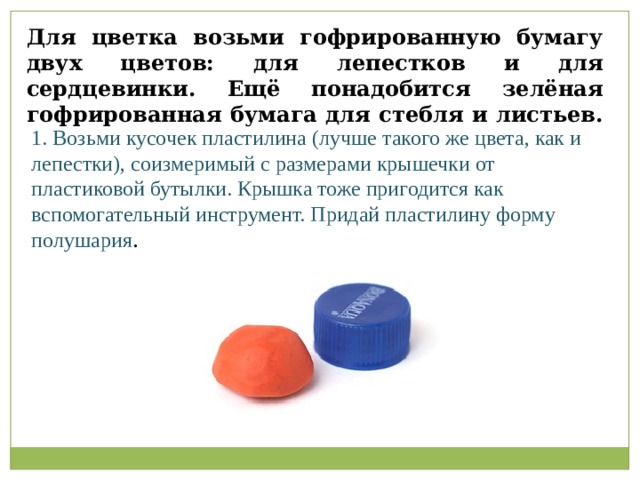 Возьми кусочек пластилина (лучше такого же цвета, как и лепестки), соизмеримый с размерами крышечки от пластиковой бутылки. Крышка тоже пригодится как вспомогательный инструмент. Придай пластилину форму полушария.                                             Для цветка возьми гофрированную бумагу двух цветов: для лепестков и для сердцевинки. Ещё понадобится зелёная гофрированная бумага для стебля и листьев. 1. Возьми кусочек пластилина (лучше такого же цвета, как и лепестки), соизмеримый с размерами крышечки от пластиковой бутылки. Крышка тоже пригодится как вспомогательный инструмент. Придай пластилину форму полушария .   