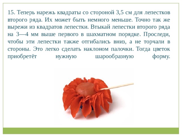 15. Теперь нарежь квадраты со стороной 3,5 см для лепестков второго ряда. Их может быть немного меньше. Точно так же вырежи из квадратов лепестки. Втыкай лепестки второго ряда на 3—4 мм выше первого в шахматном порядке. Проследи, чтобы эти лепестки также отгибались вниз, а не торчали в стороны. Это легко сделать наклоном палочки. Тогда цветок приобретёт нужную шарообразную форму.   
