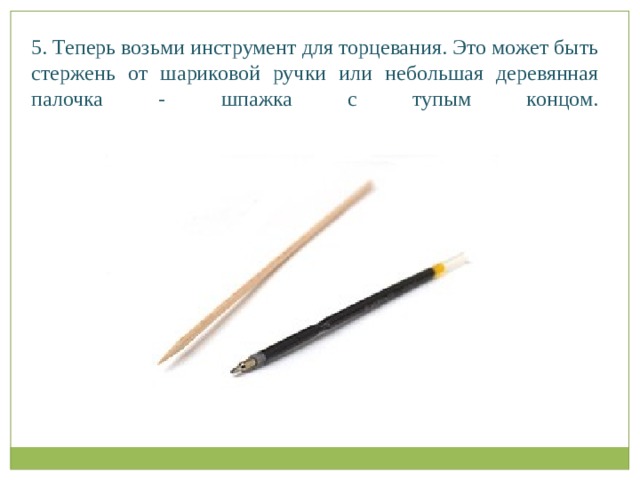 5. Теперь возьми инструмент для торцевания. Это может быть стержень от шариковой ручки или небольшая деревянная палочка - шпажка с тупым концом.   