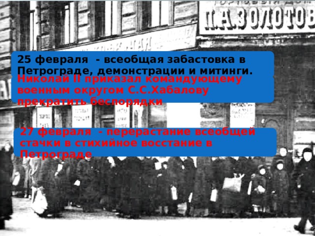 25 февраля - всеобщая забастовка в Петрограде, демонстрации и митинги. Николай II приказал командующему военным округом С.С.Хабалову прекратить беспорядки 27 февраля - перерастание всеобщей стачки в стихийное восстание в Петрограде 